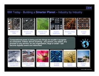 IBM Today - Building a Smarter Planet – Industry by Industry




  Intelligent oil   Smarter traffic   Smarter food    Smarter     Smarter energy   Smarter
      fields          systems          systems       healthcare       grids         retail



  Computational power is being put into things we wouldn’t recognize
  as computers. Indeed, almost anything – any person, any object, any
  process or any service, for any organization, large or small – can
  become digitally aware and networked.




 Smarter water      Smarter supply     Smarter        Smarter           Smarter    Smarter
 management            chains          countries      weather           regions     cities

                                                                                   © 2012 IBM Corporation
 