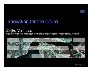 Innovation for the future
Zeljko Vujinovic
Country General Manager for Serbia, Montenegro, Macedonia, Albania




                                                              © 2012 IBM Corporation
 