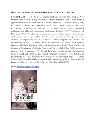 HOW A LUXEMBOURGER (ALMOST) DISCOVERED CALIFORNIA’S GOLD.
Bernhard Zell (1715-1779) is a Luxembourg-born explorer who lived in New
Orleans from 1740 to 1759, founded a German mercantile house there, made a
significant fortune and visited Florida. After the cession of Louisiana to Spain (1764),
he obtained permission to travel through Mexico, and explored California and Texas.
In studying the geology of California, he concluded that the country possessed
goldmines, and addressed a memoir to the Marquis de Croix (1699-1786), viceroy of
New Spain (1766-1771); but little attention was paid to it. Explorations sent in former
centuries to search for gold in California had failed. De Croix gave him permission to
organize an expedition; but as he refused further support, Zell returned to
Luxembourg in 1770. He wrote ‘Reisen im Innern von Neu Spanien und Californien’
[Travels Inside New Spain and California] containing an analysis of the soil of several
districts of Mexico and California, from which he concluded that California was a
mining country (Luxemburg 1771-2) and ‘Land und Leute der Spanisch Amerikanischen
Colonien’ [Land and People of the Spanish-American Colonies] (1778). Zell died in
Luxembourg in 1779. California’s Gold would not be discovered until 1848. James
Wilson Marshall (1810-1885) is credited with discovering gold at Sutter’s Mill in
Coloma, California, triggering the California Gold Rush (1848-1855).

From: Luxembourg On My Mind
 