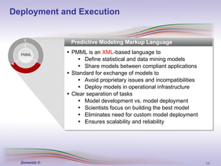 Predictive Modeling Markup Language PMML is an  XML -based language to Define statistical and data mining models Share models between compliant applications Standard for exchange of models to Avoid proprietary issues and incompatibilities Deploy models in operational infrastructure Clear separation of tasks Model development vs. model deployment Scientists focus on building the best model Eliminates need for custom model deployment Ensures scalability and reliability PMML Deployment and Execution 