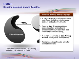 PMML  defines a standard not only to represent data-mining  models , but also  data handling  and  data transformations  (pre- and post-processing) PMML Bringing data and Models Together Transformations PMML Models Data Transformations and Data-Mining Models come together in PMML. Predictive Modeling Markup Language A  Data Dictionary  defines all the raw data fields (including missing value strategy and outlier treatment). Several  Data Transformations  strategies allow for intelligent extraction of feature detectors from raw data (“data massaging”). A comprehensive list of  Data-Mining Models  offers power and flexibility. Post-processing of results allow for tailored decisions 