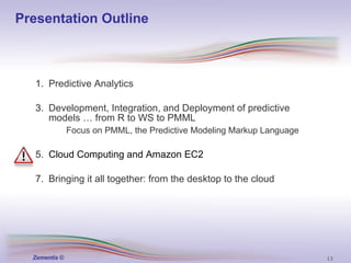 Presentation Outline Predictive Analytics Development, Integration, and Deployment of   predictive models … from R to WS to PMML Focus on PMML, the Predictive Modeling Markup Language   Cloud Computing and Amazon EC2 Bringing it all together: from the desktop to the cloud 