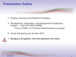 Presentation Outline Process overview and Predictive Analytics Development, Integration, and Deployment of predictive models … from R to WS to PMML Focus on PMML, the Predictive Modeling Markup Language Cloud Computing and Amazon EC2 Bringing it all together: from the desktop to the cloud 