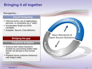 Predictive Analytics Cloud Computing Cloud Computing Internet-centric use of applications, services, or computers as a “utility”. Incorporates SaaS and SOA concepts. Scalable, Secure, Cost-effective. Predictive Analytics Science that makes decisions smarter by uncovering hidden data trends not obvious to the human eye. Predicts future customer behaviour with today’s data.  Bringing it all together Recapping … Open Standards & Open Source Solutions Bridging the gap 