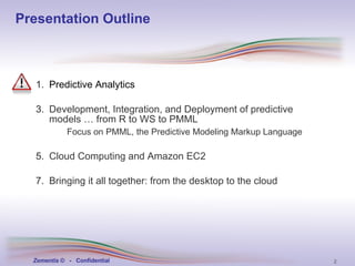 Presentation Outline Predictive Analytics Development, Integration, and Deployment of   predictive models … from R to WS to PMML Focus on PMML, the Predictive Modeling Markup Language   Cloud Computing and Amazon EC2 Bringing it all together: from the desktop to the cloud 