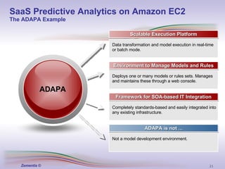 Scalable Execution Platform Environment to Manage Models and Rules Framework for SOA-based IT Integration ADAPA is not ... Data transformation and model execution in real-time or batch mode. Deploys one or many models or rules sets. Manages and maintains these through a web console. Completely standards-based and easily integrated into any existing infrastructure. Not a model development environment. ADAPA SaaS Predictive Analytics on Amazon EC2 The ADAPA Example 