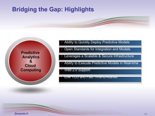 Bridging the Gap: Highlights Ability to Quickly Deploy Predictive Models Open Standards for Integration and Models Leverages a Scalable & Secure Infrastructure Ability to Execute Predictive Models in Real-time Web 2.0 Support Low TCO and Fast Time-to-Market Predictive  Analytics & Cloud  Computing 