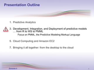Presentation Outline Predictive Analytics Development, Integration, and Deployment of predictive models … from R to WS to PMML Focus on PMML, the Predictive Modeling Markup Language   Cloud Computing and Amazon EC2 Bringing it all together: from the desktop to the cloud 