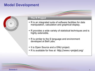 The R Project R is an integrated suite of software facilities for data manipulation, calculation and graphical display. R provides a wide variety of statistical techniques and is highly extensible. R is similar to the S language and environment developed at Bell Labs. It is Open Source and a GNU project. R is available for free at  http://www.r-project.org/ R Model Development 
