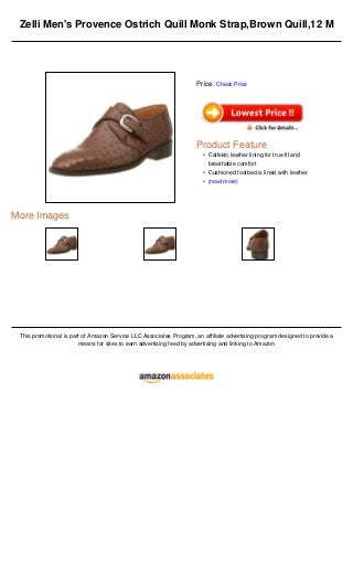 Zelli Men's Provence Ostrich Quill Monk Strap,Brown Quill,12 M
More Images
This promotional is part of Amazon Service LLC Associates Program, an affiliate advertising program designed to provide a
means for sites to earn advertising feed by advertising and linking to Amazon
Price: Check Price
Product Feature
Calfskin leather lining for true fit and
breathable comfort
•
Cushioned footbed is lined with leather•
(read more)•
 