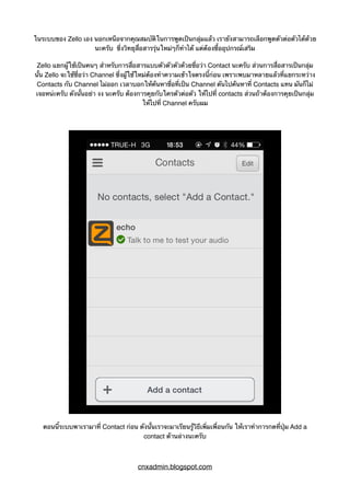 ในระบบของ Zello เอง นอกเหนือจากคุณสมบัติในการพูดเป็นกลุ่มแล้ว เรายังสามารถเลือกพูดตัวต่อตัวได้ด้วย
นะครับ ซึ่งวิทยุสื่อสารรุ่นใหม่ๆก็ทำได้ แต่ต้องซื้ออุปกรณ์เสริม
Zello แยกผู้ใช้เป็นคนๆ สำหรับการสื่อสารแบบตัวตัวตัวด้วยชื่อว่า Contact นะครับ ส่วนการสื่อสารเป็นกลุ่ม
นั้น Zello จะใช้ชื่อว่า Channel ซึ่งผู้ใช้ใหม่ต้องทำความเข้าใจตรงนี้ก่อน เพราะพบมาหลายแล้วที่แยกระหว่าง
Contacts กับ Channel ไม่ออก เวลาบอกให้ค้นหาชื่อที่เป็น Channel ดันไปค้นหาที่ Contacts แทน มันก็ไม่
เจอหน่ะครับ ดังนั้นอย่า งง นะครับ ต้องการคุยกับใครตัวต่อตัว ให้ไปที่ contacts ส่วนถ้าต้องการคุยเป็นกลุ่ม
ให้ไปที่ Channel ครับผม
ตอนนี้ระบบพาเรามาที่ Contact ก่อน ดังนั้นเราจะมาเรียนรู้วิธีเพิ่มเพื่อนกัน ให้เราทำการกดที่ปุ่ม Add a
contact ด้านล่างนะครับ
cnxadmin.blogspot.com
 