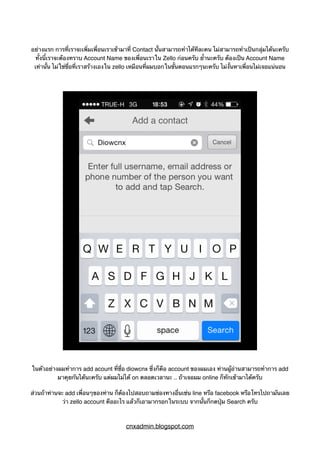 อย่างแรก การที่เราจะเพิ่มเพื่อนเราเข้ามาที่ Contact นั้นสามารถทำได้ทีละคน ไม่สามารถทำเป็นกลุ่มได้นะครับ
ทั้งนี้เราจะต้องทราบ Account Name ของเพื่อนเราใน Zello ก่อนครับ ย้ำนะครับ ต้องเป็น Account Name
เท่านั้น ไม่ใช่ชื่อที่เราสร้างเองใน zello เหมือนที่ผมบอกในขั้นตอนแรกๆนะครับ ไม่งั้นหาเพื่อนไม่เจอแน่นอน
ในตัวอย่างผมทำการ add acount ที่ชื่อ diowcnx ซึ่งก็คือ account ของผมเอง ท่านผู้อ่านสามารถทำการ add
มาคุยกันได้นะครับ แต่ผมไม่ได้ on ตลอดเวลานะ .. ถ้าเจอผม online ก็ทักเข้ามาได้ครับ
ส่วนถ้าท่านจะ add เพื่อนๆของท่าน ก็ต้องไปสอบถามช่องทางอื่นเช่น line หรือ facebook หรือโทรไปถามันเลย
ว่า zello account คืออะไร แล้วก็เอามากรอกในระบบ จากนั้นก็กดปุ่ม Search ครับ
cnxadmin.blogspot.com
 