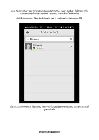 Zello ก็จะทำการค้นหา User ที่กรอกเข้ามา เมื่อเจอแล้วก็เห็น User คนนั้นๆ โผล่ขึ้นมา ทั้งนี้ถ้ามีคนใช้ชื่อ
Account name ซ้ำกัน เช่น diowcnx1 , diowcnx2 เราก็จะเห็นมันโผล่ขึ้นมาด้วย
ถ้ามีให้เลือกมากกว่า 1 ก็ต้องเลือกดี ดี นะครับ กดมั่วๆ บางทีอาจจะไม่ใช่เพื่อนของเราก็ได้
เมื่อเจอแล้วก็ให้ทำการ Click ที่ชื่อเลยครับ โดยการกดที่แถบของชื่อตรงกลางๆนะครับ ไม่จำเป็นต้องกดไปที่
รูปคนหน่ะครับ
cnxadmin.blogspot.com
 