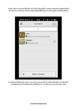 จะเห็นว่าเมื่อการทำกด Add เพื่อนเข้ามาแล้ว มันก็จะกลับมาที่หน้า Contacts พร้อมแสดงรายชื่อของเพื่อนที่
เพิ่ง Add เข้ามา แต่ก็จะพบว่า ไม่สามารถคุยกับเพื่อคนนี้ได้ทันที จนกว่าเข้าจะยอมรับเราเป็นเพื่อนเสียก่อน
ถึงตรงนี้ทำอะไรไม่ได้นะครับ นอกจาก Line หรือ Facebook หรือ โทร หรือถ้าเพื่อนอยู่ข้างๆทำไปด้วยกัน ก็
บอกให้มันรับ Add ที ก็เท่านั้นหน่ะครับ ไม่งั้นก็ต้องรอ รอ รอ ไปก่อน จนกว่าเขาจะรับ Add เราครับ
cnxadmin.blogspot.com
 