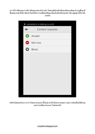 คราวนี้ ถ้าเพื่อนของเราเห็นว่ามีคนขอ Add เข้ามาแล้ว โดยปกติมันจะมีธงสีแดงหรือแถบสีแดงปรากฏขึ้นมาที่
ชื่อขอขอ Add สิ่งที่เราต้องทำก็แค่ให้ทำการกดชื่อคนที่ขอมานั้นแล้วเลือกที่จะยอมรับ หรือ ปฏิเสฐ ไปก็เท่านั้น
เองครับ
หรือถ้าไม่ชอบหน้ามาก มาก ก็ Block Account นี้ไปเลย เขาก็จะไม่สามารถขอเรา add เราเป็นเพื่อนได้อีกเลย
นอกจากเปลี่ยน Account ใหม่หน่ะครับ
cnxadmin.blogspot.com
 