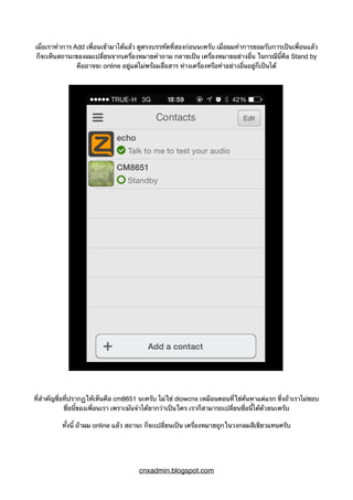 เมื่อเราทำการ Add เพื่อนเข้ามาได้แล้ว ดูตรงบรรทัดที่สองก่อนนะครับ เมื่อผมทำการยอมรับการเป็นเพื่อนแล้ว
ก็จะเห็นสถานะของผมเปลี่ยนจากเครื่องหมายคำถาม กลายเป็น เครื่องหมายอย่างอื่น ในกรณีนี้คือ Stand by
คืออาจจะ online อยู่แต่ไม่พร้อมสื่อสาร ห่างเครื่องหรือทำอย่างอื่นอยู่ก็เป็นได้
ที่สำคัญชื่อที่ปรากฏให้เห็นคือ cm8651 นะครับ ไม่ใช่ diowcnx เหมือนตอนที่ใช่ค้นหาแต่แรก ซึ่งถ้าเราไม่ชอบ
ชื่อนี้ของเพื่อนเรา เพราะมันจำได้ยากว่าเป็นใคร เราก็สามารถเปลี่ยนชื่อนี้ได้ด้วยนะครับ
ทั้งนี้ ถ้าผม online แล้ว สถานะ ก็จะเปลี่ยนเป็น เครื่องหมายถูกในวงกลมสีเขียวแทนครับ
cnxadmin.blogspot.com
 