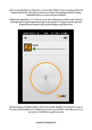 เมื่อทำการ add เพื่อนได้แล้ว คราวนี้มาดูกันว่า เราจะทำการสื่อสารได้อย่างไร อย่างแรกคงต้องบอกวิธีการใช้
วิทยุสื่อสารเสียก่อน ซึ่งการใช้งานนั้นเขาจะเรียกว่าระบบ Simplex หรือ ผลัดกันพูด ผลัดกันรับ ไม่เหมือน
โทรศัพท์ที่รับส่งด้วยระบบ Duplex หรือ พูดสวนกันได้ทันที
วิทยุสื่อสารนั้น จะมีปุ่มที่เรียกว่า PTT หรือ Push to talk หรือ กดเพื่อพูด นั่นแหละ ชื่อก็บอกแล้วว่าให้กดก่อน
แล้วค่อยพูด ดังนั้นการพูดในวิทยุสื่อสารต้องอาศัยการกดค้างของปุ่ม PTT ตลอดระยะเวลาที่เราพูดนะครับ
เมื่อพูดเสร็จจึงค่อยปล่อยมือจากปุ่มนี้ แล้วค่อยรับฟังคู่สนทนาพูดโต้ตอบกลับมา
เพื่อนคนแรกที่ผมแนะนำให้พูดด้วยเพื่อฝึกการใช้งานโปรแกรมก็คือ เพื่อนที่ชื่อว่า Echo ซึ่งจะทำการ add มา
ใน contact โดยอัตโนมัติเมื่อเราทำการติดตั้งโปรแกรมนะครับ อย่างแรกก็ให้ทำการเลือกที่ชื่อ echo จาก list
ของ contact เราก็จะได้หน้าตาแบบรูปด้านบนนะครับ
cnxadmin.blogspot.com
 