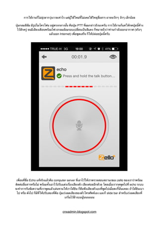 การใช้งานก็ไม่ยุ่งยากวุ่นวายเท่าไร แต่ผู้ใช้ใหม่ที่ไม่เคยใช้วิทยุสื่อสาร อาจจะงึกๆ งักๆ เล็กน้อย
ปุ่มกลมสีส้ม มีรูปไมโครโฟน อยู่ตรงกลางนั้น คือปุ่ม PTT ที่ผมกล่าวถึงนะครับ การใช้งานก็แค่ให้กดปุ่มนี้ค้าง
ไว้สักครู่ จนมีเสียงเตือนพร้อมไฟวงกลมล้อมรอบเปลี่ยนเป็นสีแดง ก็หมายถึงว่าท่านกำลังออกอากาศ (จริงๆ
แล้วออก Internet) เพื่อพูดเสร็จ ก็ให้ปล่อยปุ่มนี้ครับ
เพื่อนที่ชื่อ Echo แท้จริงแล้วคือ computer server ที่เอาไว้ให้เราตรวจสอบสถานะของ zello ของเราว่าพร้อม
ติดต่อสื่อสารหรือไม่ พร้อมทั้งเอาไว้ปรับแต่งเรื่องเสียงดัง เสียงค่อยอีกด้วย โดยเมื่อเรากดพูดไปที่ echo ระบบ
จะทำการรับข้อความที่เราพูดแล้วเล่นทวนให้เราได้ยิน ก็คือฟังเสียงตัวเองที่พูดไปเมื่อตะกี้นั่นแหละ ถ้าได้ยินเบา
ไป หรือ ดังไป ก็มีที่ให้ปรับสองที่คือ ปุ่มเร่งลดเสียงของตัวโทรศัพท์เอง และก็ slide bar สำหรับเร่งลดเสียงที่
เกริ่นไว้ข้างบนนู้นนนนนน
cnxadmin.blogspot.com
 