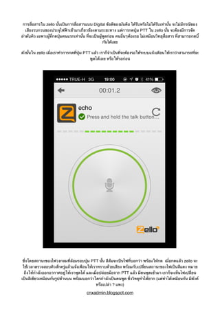 การสื่อสารใน zello นั้นเป็นการสื่อสารแบบ Digital ข้อดีของมันคือ ได้รับหรือไม่ได้รับเท่านั้น จะไม่มีกรณีของ
เสียงรบกวนของประจุไฟฟ้าเข้ามาเกี่ยวข้องตามระยะทาง แต่การกดปุ่ม PTT ใน zello นั้น จะต้องมีการจัด
ลำดับคิว เฉพาะผู้ที่กดปุ่มคนแรกเท่านั้น ที่จะเป็นผู้พูดก่อน คนอื่นๆต้องรอ ไม่เหมือนวิทยุสื่อสาร ที่สามารถกดบี้
กันได้เลย
ดังนั้นใน zello เมื่อเราทำการกดที่ปุ่ม PTT แล้ว เราก็จำเป็นที่จะต้องรอให้ระบบแจ้งเตือนให้เราว่าสามารถที่จะ
พูดได้เลย หรือให้รอก่อน
ซึ่งโดยสถานะของไฟวงกลมที่ล้อมรอบปุ่ม PTT นั้น สีส้มจะเป็นไฟที่บอกว่า พร้อมให้กด เมื่อกดแล้ว zello จะ
ใช้เวลาตรวจสอบคิวสักครู่แล้วแจ้งเพือนให้เราทราบด้วยเสียง พร้อมกับเปลี่ยนสถานะของไฟเป็นสีแดง หมาย
ถึงให้กำลังออกอากาศอยู่ให้เราพูดได้ และเมื่อปล่อยมือจาก PTT แล้ว มีคนพูดเข้ามา เราก็จะเห็นไฟเปลี่ยน
เป็นสีเขียวเหมือนกับรูปด้านบน พร้อมบอกว่าใครกำลังเป็นคนพูด ซึ่งวิทยุทำได้ยาก (แต่ทำได้เหมือนกัน มีตังค์
หรือเปล่า ? แพง)
cnxadmin.blogspot.com
 