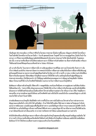 เริ่มต้นยุค 3G ครองเมือง เราก็พบว่าชีวิตในโลกของ Internet นั้นมันง่ายขึ้นเยอะ ข้อมูลจากอีกซีกโลกหนึ่งมา
โผล่ในอีกซีกโลกหนึ่งภายในเวลาไม่ถึง 1 วินาที สุดยอดไปเลย ในยุคนี้ ไม่ว่าเราจะอยู่จุดไหน (ไม่นับในป่าใน
เขานะ) เราก็ไม่อาจจะหนีพ้นสัญญาณมือถือที่เชื่อมต่อกับโครงข่าย Internet ไปได้ เมื่อเป็นดังนั้น ในยุคของ
3G นั้น เราสามารถที่จะสื่อสารกันได้หลายช่องทางมาก ทั้งสื่อสารกับด้วยข้อความ สื่อสารกันด้วยเสียง หรือเอา
ให้มันแจ่มไปเลยก็คือคุยกันแบบเห็นหน้าผ่าน Video กันไปเลย
เอ้า มาเข้าเรื่องกัน ในบรรดาการสื่อสารนั้น ทางเสียงดูเหมือนว่าจะดีที่สุด เพราะอะไรหน่ะหรือ ก็เพราะว่า มัน
เร็วกว่าพิมพ์ และยังกิน Internet น้อยกว่าภาพหน่ะสิ ดังนั้นการสื่อสารทางเสียงก็ยังเป็นการสื่อสารที่ยังต้องอยู่
คู่กับมนุษย์ไปจนตาย (นอกจากจะเข้าสู่ยุคที่คุยกันด้วยโทรจิต) คราวนี้ บางครั้ง บางหน เรามีความจำเป็นที่ต้อง
สื่อสารกันเป็นกลุ่มหล่ะ ก็มีคนพัฒนาวิทยุสื่อสารออกมาให้ได้ใช้งานกัน แต่ปัจจุบันนั้นเข้าสู่ยุคที่สัญญาณ
Internet ครองเมือง (ไม่ได้ครองป่า) ทำให้สัญญาณมือถือครอบคลุมมากกว่าสัญญาณวิทยุเสียอีก จึงมีคน
พัฒนาโปรแกรมที่ใช้งานในโทรศัพท์ให้มันมีความสามารถในการสื่อสารแบบวิทยุได้ด้วย
ข้อดีของการสื่อสารด้วยวิทยุนั้น ก็ดีตรงที่ว่า กดพูดทีเดียว คนรับจะกี่หมื่นคน หากอยู่ช่องความถี่เดียวกันต้อง
ได้ยินพร้อมๆกัน ว่าตรงๆก็คือ มันถูกออกแบบมาให้เพื่อใช้งานในการสื่อสารกันเป็นกลุ่ม และอีกหนึ่งข้อดีคือ
มันออกอากาศได้ด้วยตัวของมันเองไม่ต้องเพิ่งพาโครงข่ายสื่อสารแต่อย่างใด หรือเอาง่ายๆ ก็คือ วิทยุสื่อสาร
สองเครื่อง สามารถหยิบมาคุยกันได้เลย แต่โทรศัพท์ทำอย่างนั้นไม่ได้ แถมยังบึกบึน แบตเตอรี่อยู่นาน แล้วยัง
หอบไปใช้งานในป่าในเขาได้อีก
ส่วนข้อเสียของระบบวิทยุนั้น คือมีรัศมีการทำงานที่ไม่ไกล เพราะมันไม่มีระบบโครงข่ายในการช่วยกระจาย
สัญญาณแบบมือถือไง (จริงๆก็ทำได้ แต่ไม่คุ้ม) ถ้าจะให้ส่งได้ไกลต้องใช้สายอากาศขนาดใหญ่และกำลังส่ง
ออกอากาศต้องเยอะ แถมต้องอยู่บนพื้นที่สูงอีกต่างหาก และยังมีปัญหาเรื่องการรบกวนของประจุไฟฟ้า อีกทั้ง
ดักฟังได้ง่าย แล้วยังมีปัญหาเรื่องความถี่ไม่พอใช้อีกต่างหาก แต่ทุกปัญหาที่ว่ามานั้นสามารถแก้ไขได้ด้วยเงิน
ถามว่ามีพอหรือเปล่าเท่านั้นเองครับ ทางราชการหรือทหารทำได้แน่ แต่พลเรือนอย่างเราอย่าหวัง
ดังนั้นจึงมีคนที่มองเห็นปัญหาของการสื่อสารเป็นกลุ่มด้วยวิทยุในชุมชนเมืองที่ถูกคลุมด้วยสัญญาณมือถือ ได้
ทำการสร้างโปรแกรมที่เปลี่ยนเครื่องมือถือให้มันทำหน้าที่เดียวกับวิทยุสื่อสารเสียเลย แต่มันได้รวมข้อดีของ
มือถือเอาไว้ ทำให้เกิดระบบสื่อสารเฉพาะกลุ่มแบบข้ามโลกกันเลยทีเดียว
cnxadmin.blogspot.com
 