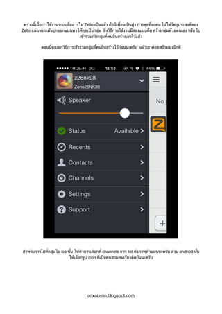 คราวนี้เมื่อเราใช้งานระบบสื่อสารใน Zello เป็นแล้ว ถ้ามีเพื่อนเป็นฝูง การคุยที่ละคน ไม่ใช่วัตถุประสงค์ของ
Zello แน่ เพราะมันถูกออกแบบมาให้คุยเป็นกลุ่ม ซึ่งวิธีการใช้งานมีสองแบบคือ สร้างกลุ่มด้วยตนเอง หรือ ไป
เข้าร่วมกับกลุ่มที่คนอื่นสร้างเอาไว้แล้ว
ตอนนี้จะบอกวิธีการเข้าร่วมกลุ่มที่คนอื่นสร้างไว้ก่อนนะครับ แล้วเราค่อยสร้างเองอีกที
สำหรับการไปที่กลุ่มใน ios นั้น ให้ทำการเลือกที่ channels จาก list ดังภาพด้านบนนะครับ ส่วน andriod นั้น
ให้เลือกรูป icon ที่เป็นคนสามคนเรียงติดกันนะครับ
cnxadmin.blogspot.com
 