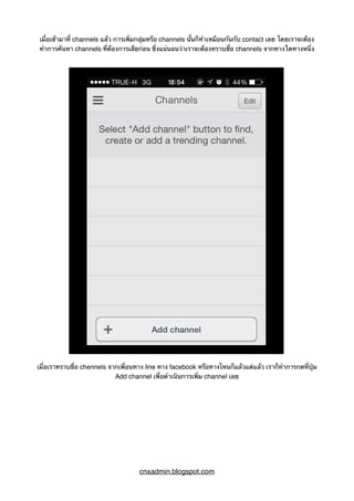 เมื่อเข้ามาที่ channels แล้ว การเพิ่มกลุ่มหรือ channels นั้นก็ทำเหมือนกันกับ contact เลย โดยเราจะต้อง
ทำการค้นหา channels ที่ต้องการเสียก่อน ซึ่งแน่นอนว่าเราจะต้องทราบชื่อ channels จากทางใดทางหนึ่ง
เมื่อเราทราบชื่อ chennels จากเพื่อนทาง line ทาง facebook หรือทางไหนก็แล้วแต่แล้ว เราก็ทำการกดที่ปุ่ม
Add channel เพื่อดำเนินการเพิ่ม channel เลย
cnxadmin.blogspot.com
 