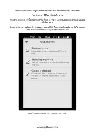 หน้าตามาระบบก็จะแนะนำเมนูในการค้นหา channel ให้เรา โดยมีให้เลือกถึง 3 รายการนั่นคือ
Find Channel - ใช้ค้นหา ชื่อกลุ่มที่เราทราบ
Trending Channels - อันนี้ใช้ดูชื่อกลุ่มทั่วๆไป ที่มีการใช้งานมาก เผื่อเราสนใจอยากจะเข้าร่วม ซึ่งเป็นของ
ฝรั่งเสียส่วนมาก
Create a channel - อันนี้เอาไว้สร้างกลุ่มของเราเอง ข้อดีก็คือ ใครเป็นคนสร้าง คนอื่นจะมาหือใน channel
ไม่ได้ ประมาณว่าเราใหญ่สุดในกลุ่มละ 555 ว่ากันทีหลังครับ
ตอนนี้ให้เราทำการเลือกที่ Find a channel ก่อนนะครับ
cnxadmin.blogspot.com
 