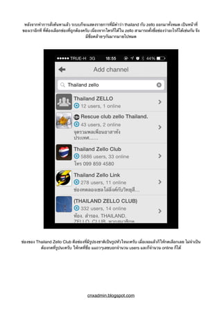 หลังจากทำการสั่งค้นหาแล้ว ระบบก็จะแสดงรายการที่มีคำว่า thailand กับ zello ออกมาทั้งหมด เป็นหน้าที่
ของเราอีกที ที่ต้องเลือกช่องที่ถูกต้องครับ เนื่องจากใครก็ได้ใน zello สามารถตั้งชื่อช่องว่าอะไรก็ได้เช่นกัน จึง
มีชื่อคล้ายๆกันมากมายไปหมด
ช่องของ Thailand Zello Club คือช่องที่มีรูปธงชาติเป็นรูปหัวใจนะครับ เมื่อเจอแล้วก็ให้กดเลือกเลย ไม่จำเป็น
ต้องกดที่รูปนะครับ ให้กดที่ชื่อ แแถวๆเลขบอกจำนวน users และก็จำนวน online ก็ได้
cnxadmin.blogspot.com
 