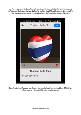 จากนั้นถ้าเจ้าของช่องเขาตั้งเงื่อนไขในการเข้าร่วมกลุ่มเอาไว้ ซึ่งส่วนใหญ่จะป้องกันด้วยการใส่ password
เพื่อให้สมาชิกที่รู้ชื่อช่องและรหัสผ่านเท่านั้นที่จะเข้ามาคุยกันได้ ซึ่งอันนี้ก็ดี กรณีที่กลุ่มของเรามีเฉพาะคนที่รู้จัก
กันเท่านั้น แต่ช่อง Thailand Zello Club ยินดีต้อนรับคนทั่วไป ก็เลยทะลุเข้า channel ไปได้เลยครับ
โดยหน้าจอส่วนใหญ่ ก็จะแสดงรายละเอียดของ channel เช่น เงื่อนไขในการใช้งาน มีปัญหาให้ติดต่อใคร
อะไรประมาณเนี่ย .. ถ้าใช่แล้ว ก็ให้เราทำการกดที่ปุ่ม Add เลย
cnxadmin.blogspot.com
 