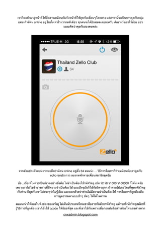 เราก็จะเข้ามาสู่หน้าที่ใช้สื่อสารเหมือนกันกับหน้าที่ใช้คุยกับเพื่อนๆโดยตรง แต่คราวนี้จะเป็นการคุยกับกลุ่ม
แทน ถ้ามีคน online อยู่ในนั้นเท่าไร เรากดทีเดียว ทุกคนจะได้ยินหมดเลยนะครับ ต้องระวังเอาไว้ด้วย อย่า
เผลอคิดว่าคุยกันสองคนหล่ะ
จากตัวอย่างด้านบน เราจะเห็นว่ามีคน online อยู่ตั้ง 34 คนแน่ะ ... วิธีการสื่อสารก็ทำเหมือนกับเราพูดกับ
echo ทุกประการ ลองกดทักทายเพื่อนสมาชิกดูครับ
อ้อ ..เรื่องที่ไม่ควรเป็นกังวลอย่างยิ่งคือ ไม่จำเป็นต้องใช้รหัสวิทยุ เช่น ว2 ว8 ว1000 ว100000 ก็ได้นะครับ
เพราะเราไม่ใช่ข้าราขการที่มีความจำเป็นต้องใช้ แถมปัจจุบันก็ใช้กันผิดๆถูกๆ ถ้าท่านไปเจอใครที่พูดรหัสวิทยุ
กับท่าน ก็คุยกับเขาไปตรงๆว่าไม่รู้เรื่อง และบอกด้วยว่าท่านไม่มีความจำเป็นต้องใช้ การสื่อสารที่ถูกต้องคือ
การพูดธรรมดาแบบช้าๆ ชัดๆ ให้ได้ใจความ
ผมแนะนำให้ลองไปฟังช่องของฝรั่งดู ไม่เห็นมีประเทศไหนเขาสื่อสารกันด้วยรหัสวิทยุ แม้กระทั่งนักวิทยุสมัครที่
รู้วิธีการที่ถูกต้อง เขาก็ยังใช้ qcode ให้น้อยที่สุด และที่เขาใช้กันเพราะเมื่อก่อนมันสื่อสารด้วยโทรเลขต่างหาก
cnxadmin.blogspot.com
 