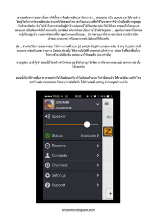 เขาเลยต้องการย่อการสื่อสารให้สั้นลง เพื่อประหยัดเวลาในการส่ง .. เลยออกมาเป็น qcode และใช้งานส่วน
ใหญ่ในกิจการวิทยุสมัครเล่น ส่วนรหัสวิทยุของไทย เขาก็ออกแบบเพื่อใช้ในราชการที่จำเป็นต้องมีการพูดคุย
กันด้วยรหัสลับ เพื่อให้เข้าใจยากสำหรับผู้ดักฟัง แต่ตอนนี้ใช้กันเกร่อ รปภ ก็ยังใช้เลย ถามอะไรก็สองแปด
สองแปด ปรับทัศนคติกันใหม่นะครับ อย่าคิดว่ามันเท่ห์เลย เรื่องการใช้รหัสวิทยุหน่ะ ... คุยกันธรรมดาก็ไม่ค่อย
จะรู้เรื่องอยู่แล้ว มาเจอรหัสพวกนี้อีก คุยกันคนละเรื่องเลย... ถ้ารำคาญเราก็สามารถ block (กรณีเราเป็น
เจ้าของ channel) หรือออกจากช่องไปเลยก็ได้นะครับ
อ้อ .. สำหรับวิธีการออกจากข่อง ให้ทำการกดที่ icon รูป switch ที่อยู่ข้างบนสุดนะครับ ข้างๆ กับรูปตา มันก็
จะออกจากช่องไปเลย ส่วนการ Delete ช่องนั้น ให้เรากลับไปที่ channel แล้วทำการ slide นิ้วที่ข่องชื่อนั้นๆ
ไปทางซ้าย มันก็จะขึ้น delete มาให้กดครับ (ios เท่านั้น)
ส่วนรูปตา เอาไว้ดูว่า ตอนนี้มีใครบ้างที่ Online อยู่ ซึ่งถ้าเราถูกใจใคร เราก็สามารถขอ add เขาจาก list นั้น
ได้เลยครับ
ตอนนี้เรื่องวิธีการสื่อสาร เราพอทำกันได้แล้วนะครับ ถ้าไม่คิดอะไรมาก ก็เท่านี้พอแล้ว ใช้งานได้ละ แต่ถ้าใคร
จะปรับแต่งระบบหน่อย ก็ขอแนะนำดังนี้ครับ ให้ท่านกดที่ setting จากเมนูหลักนะครับ
cnxadmin.blogspot.com
 