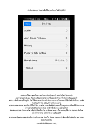 ค่าที่เราควรจะปรับแต่งเพื่อให้ระบบทำงานได้ดีขึ้นมีดังนี้
Audio จะใช้ควบคุมเรื่องความดังของเสียงกับความไวของไมโครโฟนนะครับ
Alert tones / vibrate คือเสียงเตือนทั้งหลาย พวกปี๊บๆ อะไรทำนองนั้นกับการเตือนแบบสั่น
History ข้ออีกอย่างที่วิทยุทำไม่ได้ ก็คือระบบจะมีการบันทึกการสนทนาทั้งหมดเอาไว้ฟังทีหลังอีกด้วย เราจะตั้ง
ค่าให้บันทึก หรือ ไม่บันทึก ได้ที่นี่แหละครับ
Push to talk button ตรงนี้เอาไว้ตั้งค่าวิธีการกดปุ่ม PTT เดิมทีที่ต้องกดแช่ไว้ เราอาจจะเปลี่ยนให้เป็นแบบกด
ครั้งแรกแล้วให้ออกอากาศเลย กดอีกครั้งเพื่อหยุด อย่างนี้ก็ได้
ส่วน Restriction เป็นการตั้งค่าเพื่อไม่ให้คนอื่นเข้ามาเปลี่ยนค่าของเราใน setting ได้ ส่วน themes นั้นก็แค่
เรื่องหน้าตาครับ ไม่มีอะไร ลองเปลี่ยนดูได้
ส่วนรายละเอียดของแต่ละส่วนนั้น ท่านต้องลองกด เลื่อนไป เลื่อนมาเองนะครับ จึงจะเข้าใจ มันอธิบายยากและ
ย่อยเกินไปครับ
cnxadmin.blogspot.com
 