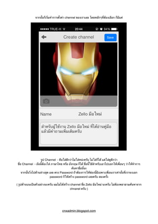 จากนั้นก็เริ่มทำการตั้งค่า chennel ของเราเลย โดยหลักๆที่ต้องเลือก ก็มีแค่
รูป Channel - คือใส่ดีกว่าไม่ใส่หน่ะครับ ไม่ใส่ก็ได้ แต่ใส่ดูดีกว่า
ชื่อ Channel - อันนี้ต้องใส่ ภาษาไทย หรือ อังกฤษ ก็ได้ ชื่อนี้ใช้สำหรับเอาไปบอกให้เพื่อนๆ ว่าให้ทำการ
ค้นหาชื่อนี้นะ
จากนั้นวิ่งไปด้านล่างสุด เลย ตรง Password ถ้าต้องการให้ช่องนี้มีเฉพาะเพื่อนเราเท่านั้นที่เราจะบอก
password ก็ให้สร้าง password เลยครับ สองครั้ง
( รูปด้านบนเป็นตัวอย่างนะครับ ผมไม่ได้สร้าง channel ชื่อ Zello มือใหม่ นะครับ ไม่ต้องพยายามค้นหาจาก
chnanel ครับ )
cnxadmin.blogspot.com
 