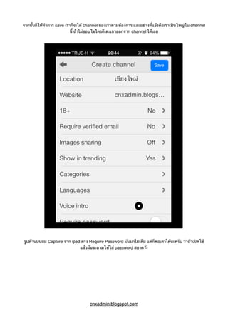 จากนั้นก็ให้ทำการ save เราก็จะได้ channel ของเราตามต้องการ และอย่างที่แจ้งคือเราเป็นใหญ่ใน chennel
นี้ ถ้าไม่ชอบใจใครก็เตะเขาออกจาก channel ได้เลย
รูปด้านบนผม Capture จาก ipad ตรง Require Password มันมาไม่เต็ม แต่ก็พอเดาได้นะครับ ว่าถ้าเปิดใช้
แล้วมันจะถามให้ใส่ password สองครั้ง
cnxadmin.blogspot.com
 