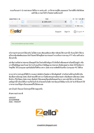 ระบบก็จะบอกว่า E-mail ของเราได้รับการ verify แล้ว เราก็สามารถกู้คืน password ในกรณีที่เราลืมได้เลย
แต่ถ้าลืม e-mail ก็สร้างใหม่สถานเดียวนะครั
หวังว่าทุกท่านคงจะทำได้นะครับ ไม่ได้ยากเลย เพียงแต่ต้องอาศัยการฝีกฝนใช้งานเท่านั้น รับรองได้ว่าใช้งาน
ครั้งแรกต้องติดขัดแน่นอน ยิ่งถ้าไม่เคยใช้วิทยุสื่อสารมาก่อนละก็ จะงงเรื่องการกด key PTT ครับ แต่ก็งงช่วง
สั้นๆเท่านั้น
อย่าลืมว่าเครือข่าย Internet นั้นคลุมทั่วโลกในส่วนที่สำคัญเอาไว้ ดังนั้นถ้าเพื่อนของท่านไม่หนีไปอยู่ป่า หรือ
เกาะที่ไม่มีสัญญาณอะไรเลย ไม่ว่าจะไกลแค่ไหน ถ้ามีสัญญาณ Internet เป็นต้องคุยผ่าน Zello ได้ ที่เหนือกว่า
วิทยุก็คือ ใช้ Computer คุยกับมือถือก็ได้ด้วย เพราะ Zello สามารถติดตั้งกับเครื่อง Computer PC ได้ด้วย
หากเราทำการประยุกต์ใช้ดี ดี เราจะพบว่ามันมีประโยฃน์มาก ที่สำคัญมันฟรี สำหรับท่านที่ทำธุรกิจที่จำเป็น
ต้องสื่อสารเป็นกลุ่ม Zello เป็นคำตอบที่ดี เพราะเราไม่ต้องพกอุปกรณ์หลายอย่าง ข้อเสียอย่างเดียวของ Zello
ซึ่งจริงๆ ก็ไม่ใช่ของ Zello หรอก คือมันทำให้แบตเตอรี่ของมือถือหมดเร็วมาก เพราะมันใช้งาน 3G นี่แหละ
แต่ปัญหานี้กำลังจะได้รับการแก้ไขในเร็ววัน ด้วยเทคโนโลยีการชาร์ตแบตให้เต็มภายใน 30 วินาที ซึ่งคงทำให้
เราสามารถแก้ปัญหาเรื่องแบตเตอรี่ไปได้เยอะเลย
อย่างไรแล้ว ก็ลองเอาไปประยุกต์ใช้งานดูนะครับ
ด้วยความปราถนาดี
HS5CKT
Zone26NK98
Zello : HS5CKT
cnxadmin.blogspot.com
 