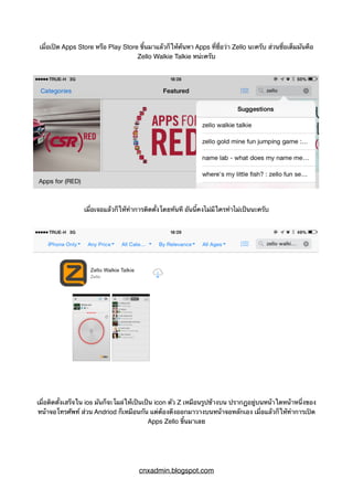 เมื่อเปิด Apps Store หรือ Play Store ขึ้นมาแล้วก็ให้ค้นหา Apps ที่ชื่อว่า Zello นะครับ ส่วนชื่อเต็มมันคือ
Zello Walkie Talkie หน่ะครับ
เมื่อเจอแล้วก็ให้ทำการติดตั้งโดยทันที อันนี้คงไม่มีใครทำไม่เป็นนะครับ
เมื่อติดตั้งเสร็จใน ios มันก็จะโผล่ให้เป็นเป็น icon ตัว Z เหมือนรูปข้างบน ปรากฏอยู่บนหน้าใดหน้าหนึ่งของ
หน้าจอโทรศัพท์ ส่วน Andriod ก็เหมือนกัน แต่ต้องดึงออกมาวางบนหน้าจอหลักเอง เมื่อแล้วก็ให้ทำการเปิด
Apps Zello ขึ้นมาเลย
cnxadmin.blogspot.com
 