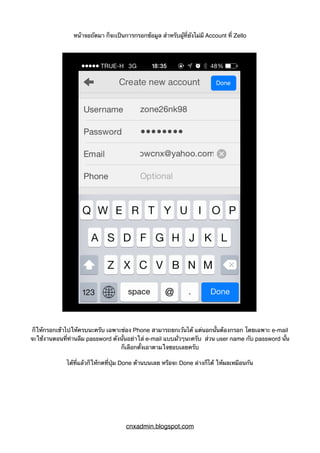 หน้าจอถัดมา ก็จะเป็นการกรอกข้อมูล สำหรับผู้ที่ยังไม่มี Account ที่ Zello
ก็ให้กรอกเข้าไปให้ครบนะครับ เฉพาะช่อง Phone สามารถยกเว้นได้ แต่นอกนั้นต้องกรอก โดยเฉพาะ e-mail
จะใช้งานตอนที่ท่านลืม password ดังนั้นอย่าใส่ e-mail แบบมั่วๆนะครับ ส่วน user name กับ password นั้น
ก็เลือกตั้งเอาตามใจชอบเลยครับ
ได้ที่แล้วก็ให้กดที่ปุ่ม Done ด้านบนเลย หรือจะ Done ล่างก็ได้ ให้ผลเหมือนกัน
cnxadmin.blogspot.com
 