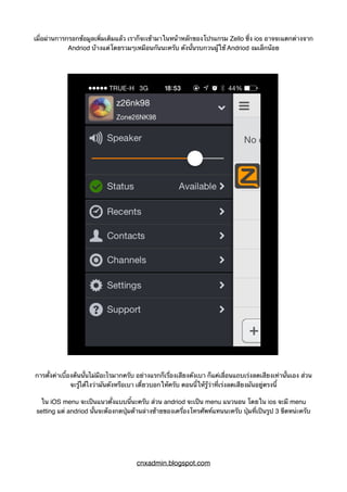 เมื่อผ่านการกรอกข้อมูลเพิ่มเติมแล้ว เราก็จะเข้ามาในหน้าหลักของโปรแกรม Zello ซึ่ง ios อาจจะแตกต่างจาก
Andriod บ้างแต่โดยรวมๆเหมือนกันนะครับ ดังนั้นรบกวนผู้ใช้ Andriod งมเล็กน้อย
การตั้งค่าเบื้องต้นนั้นไม่มีอะไรมากครับ อย่างแรกก็เรื่องเสียงดังเบา ก็แค่เลื่อนแถบเร่งลดเสียงเท่านั้นเอง ส่วน
จะรู้ได้ไงว่ามันดังหรือเบา เดี๋ยวบอกให้ครับ ตอนนี้ให้รู้ว่าที่เร่งลดเสียงมันอยู่ตรงนี้
ใน iOS menu จะเป็นแนวตั้งแบบนี้นะครับ ส่วน andriod จะเป็น menu แนวนอน โดยใน ios จะมี menu
setting แต่ andriod นั้นจะต้องกดปุ่มด้านล่างซ้ายของเครื่องโทรศัพท์แทนนะครับ ปุ่มที่เป็นรูป 3 ขีดหน่ะครับ
cnxadmin.blogspot.com
 