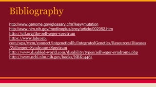 Bibliography
http://www.genome.gov/glossary.cfm?key=mutation
http://www.nlm.nih.gov/medlineplus/ency/article/002052.htm
http://ulf.org/the-zellweger-spectrum
https://www.labcorp.
com/wps/wcm/connect/intgeneticslib/IntegratedGenetics/Resources/Diseases
/Zellweger+Syndrome+Spectrum
http://www.disabled-world.com/disability/types/zellweger-syndrome.php
http://www.ncbi.nlm.nih.gov/books/NBK1448/
 