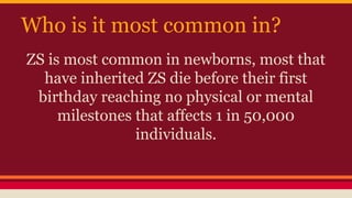 Who is it most common in?
ZS is most common in newborns, most that
have inherited ZS die before their first
birthday reaching no physical or mental
milestones that affects 1 in 50,000
individuals.
 