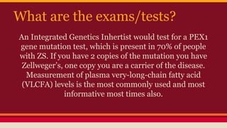 What are the exams/tests?
An Integrated Genetics Inhertist would test for a PEX1
gene mutation test, which is present in 70% of people
with ZS. If you have 2 copies of the mutation you have
Zellweger’s, one copy you are a carrier of the disease.
Measurement of plasma very-long-chain fatty acid
(VLCFA) levels is the most commonly used and most
informative most times also.
 
