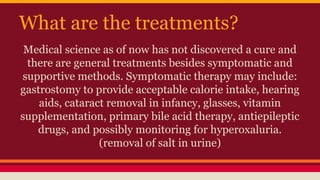 What are the treatments?
Medical science as of now has not discovered a cure and
there are general treatments besides symptomatic and
supportive methods. Symptomatic therapy may include:
gastrostomy to provide acceptable calorie intake, hearing
aids, cataract removal in infancy, glasses, vitamin
supplementation, primary bile acid therapy, antiepileptic
drugs, and possibly monitoring for hyperoxaluria.
(removal of salt in urine)
 