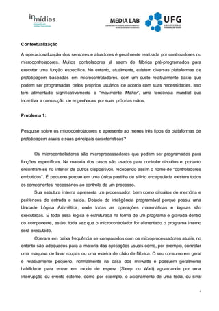 2
Contextualização
A operacionalização dos sensores e atuadores é geralmente realizada por controladores ou
microcontroladores. Muitos controladores já saem de fábrica pré-programados para
executar uma função específica. No entanto, atualmente, existem diversas plataformas de
prototipagem baseadas em microcontroladores, com um custo relativamente baixo que
podem ser programadas pelos próprios usuários de acordo com suas necessidades. Isso
tem alimentado significativamente o “movimento Maker”, uma tendência mundial que
incentiva a construção de engenhocas por suas próprias mãos.
Problema 1:
Pesquise sobre os microcontroladores e apresente ao menos três tipos de plataformas de
prototipagem atuais e suas principais características?
Os microcontroladores são microprocessadores que podem ser programados para
funções específicas. Na maioria dos casos são usados para controlar circuitos e, portanto
encontram-se no interior de outros dispositivos, recebendo assim o nome de "controladores
embutidos". É pequeno porque em uma única pastilha de silício encapsulada existem todos
os componentes necessários ao controle de um processo.
Sua estrutura interna apresenta um processador, bem como circuitos de memória e
periféricos de entrada e saída. Dotado de inteligência programável porque possui uma
Unidade Lógica Aritmética, onde todas as operações matemáticas e lógicas são
executadas. E toda essa lógica é estruturada na forma de um programa e gravada dentro
do componente, estão, toda vez que o microcontrolador for alimentado o programa interno
será executado.
Operam em baixa frequência se comparados com os microprocessadores atuais, no
entanto são adequados para a maioria das aplicações usuais como, por exemplo, controlar
uma máquina de lavar roupas ou uma esteira de chão de fábrica. O seu consumo em geral
é relativamente pequeno, normalmente na casa dos miliwatts e possuem geralmente
habilidade para entrar em modo de espera (Sleep ou Wait) aguardando por uma
interrupção ou evento externo, como por exemplo, o acionamento de uma tecla, ou sinal
 