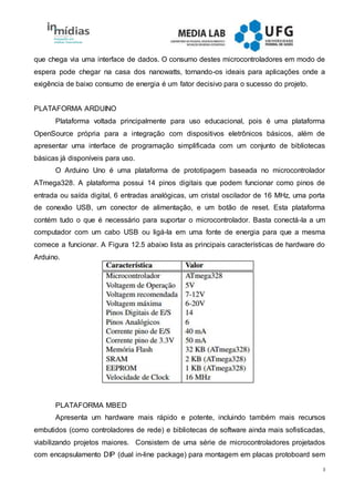 3
que chega via uma interface de dados. O consumo destes microcontroladores em modo de
espera pode chegar na casa dos nanowatts, tornando-os ideais para aplicações onde a
exigência de baixo consumo de energia é um fator decisivo para o sucesso do projeto.
PLATAFORMA ARDUINO
Plataforma voltada principalmente para uso educacional, pois é uma plataforma
OpenSource própria para a integração com dispositivos eletrônicos básicos, além de
apresentar uma interface de programação simplificada com um conjunto de bibliotecas
básicas já disponíveis para uso.
O Arduino Uno é uma plataforma de prototipagem baseada no microcontrolador
ATmega328. A plataforma possui 14 pinos digitais que podem funcionar como pinos de
entrada ou saída digital, 6 entradas analógicas, um cristal oscilador de 16 MHz, uma porta
de conexão USB, um conector de alimentação, e um botão de reset. Esta plataforma
contém tudo o que é necessário para suportar o microcontrolador. Basta conectá-la a um
computador com um cabo USB ou ligá-la em uma fonte de energia para que a mesma
comece a funcionar. A Figura 12.5 abaixo lista as principais características de hardware do
Arduino.
PLATAFORMA MBED
Apresenta um hardware mais rápido e potente, incluindo também mais recursos
embutidos (como controladores de rede) e bibliotecas de software ainda mais sofisticadas,
viabilizando projetos maiores. Consistem de uma série de microcontroladores projetados
com encapsulamento DIP (dual in-line package) para montagem em placas protoboard sem
 