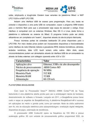 4
solda, stripboards e trough-hole. Existem duas variantes da plataforma Mbed: a NXP
LPC11U24 e a NXP LPC1768.
Incluem uma interface USB de acesso para programação. Para uso, basta se
conectar o dispositivo a uma porta USB do computador, copiar o programa ARM binário
para a memória flash para que o processador seja capaz de executar o código. Essa
interface é compatível com os sistemas Windows, Mac OS X e Linux, desta forma a
plataforma é indiferente ao sistema do Mbed. O programa binário pode ser obtido
utilizando-se um compilador em “nuvem”, disponível através do site do próprio fabricante.
Possui inúmeras portas de conexões totalizando 25 pinos disponíveis para o
LPC1768. Por meio destes pinos podem ser incorporados dispositivos e funcionalidades
como interface de rede Ethernet, leitores e gravadores RFID, leitores biométricos, câmeras,
teclados numéricos, telas LCD touch screen, entre outros. Além disto, esses
microcontroladores podem ser alimentados através da interface USB de um computador ou
através de fontes externas com voltagem operando entre 4.5V e 12V
PLATAFORMA BEAGLEBONE
Com base no Processador Sitara™ AM335x ARM® Cortex™-A8 da Texas
Instruments é uma plataforma aberta pronta para uso e prototipagem rápida de hardware,
desenvolvimento de software e firmware. Lançada em 2011, a BeagleBone possui baixo
custo e segue as pegadas de BeagleBoard.org. A plataforma BeagleBoard-xM é sucesso
em aplicações de médio e grande porte, como por exemplo: Rede de robôs autônomos
sem fio, kits de educação eletrônica para autoaprendizagem, sinalização digital inteligente,
dispositivos de jogos, automação de residências.
O processador ARM Cortex-A8 opera na frequência de 720 MHz e possui
aceleração gráfica 3D com unidade de processamento gráfica programável SGX, da
 