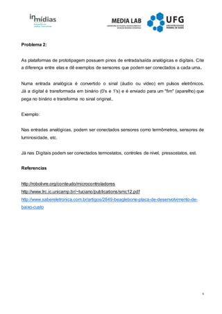 6
Problema 2:
As plataformas de prototipagem possuem pinos de entrada/saída analógicas e digitais. Cite
a diferença entre elas e dê exemplos de sensores que podem ser conectados a cada uma.
Numa entrada analógica é convertido o sinal (áudio ou vídeo) em pulsos eletrônicos.
Já a digital é transformada em binário (0's e 1's) e é enviado para um "fim" (aparelho) que
pega no binário e transforma no sinal original..
Exemplo:
Nas entradas analógicas, podem ser conectados sensores como termômetros, sensores de
luminosidade, etc.
Já nas Digitais podem ser conectados termostatos, controles de nível, pressostatos, est.
Referencias
http://robolivre.org/conteudo/microcontroladores
http://www.lrc.ic.unicamp.br/~luciano/publications/smc12.pdf
http://www.sabereletronica.com.br/artigos/2849-beaglebone-placa-de-desenvolvimento-de-
baixo-custo
 
