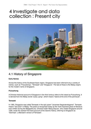 4.1 History of Singapore!
!
Early Names!
!
Across the history of the Southeast Asian region, Singapore has been referred to by a variety of
names, such as "Puluozhong", "Temasek" and "Singapura". The last of these is the Malay origins
for the modern name of Singapore.!
!
Puluozhong!
!
A Chinese historical account of Singapore in the third century refers to the island as Puluozhong. It
is derived from the Malay words "pulau ujong", which means "island at the end of the peninsula".!
!
Temasek!
!
In 1365, Singapore was called Temasek in the epic poem "Javanese Nagarakretagama". Temasek
means "sea town" in Malay. The poem is recognised today as the most important piece of literature
ever written during the Majapahit era. Chinese trader Wang Dayuan, who visited Singapore around
1330, wrote the earliest ﬁrst-hand account of the island's history, referring to Singapore as
"Danmaxi", a Mandarin version of”Temasek”.!
!
!
!
4 Investigate and data
collection : Present city
ENBE	 |	 Final	 Project	 |	 Part	 A	 -	 Report	 |	 The	 Future	 City	 Representation
 
