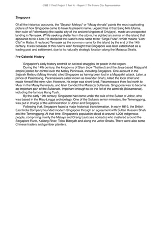 Singapura!
!
Of all the historical accounts, the "Sejarah Melayu" or "Malay Annals" paints the most captivating
picture of how Singapore came to have its present name. Legend has it that Sang Nila Utama,
then ruler of Palembang (the capital city of the ancient kingdom of Srivijaya), made an unexpected
landing in Temasek. While seeking shelter from the storm, he sighted an animal on the island that
appeared to be a lion. He declared the island's new name to be "Singa Pura", which means "Lion
City" in Malay. It replaced Temasek as the common name for the island by the end of the 14th
century. It was because of this ruler’s keen foresight that Singapore was later established as a
trading post and settlement, due to its naturally strategic location along the Malacca Straits.!
!
Pre-Colonial History!
!
Singapore's early history centred on several struggles for power in the region.!
During the 14th century, the kingdoms of Siam (now Thailand) and the Java-based Majapahit
empire jostled for control over the Malay Peninsula, including Singapore. One account in the
Sejarah Melayu (Malay Annals) cited Singapore as having been lost in a Majapahit attack. Later, a
prince of Palembang, Parameswara (also known as Iskandar Shah), killed the local chief and
made himself the new ruler. However, his reign was short-lived. Parameswara then ﬂed north to
Muar in the Malay Peninsula, and later founded the Malacca Sultanate. Singapore was to become
an important part of the Sultanate, important enough to be the ﬁef of the admirals (laksamanas),
including the famous Hang Tuah.!
By the early 19th century, Singapore had come under the rule of the Sultan of Johor, who
was based in the Riau-Lingga archipelago. One of the Sultan's senior ministers, the Temenggong,
was put in charge of the administration of Johor and Singapore.!
Following that, Singapore faced a major historical transformation. In early 1819, the British
East India Company founded modern Singapore through an agreement with Sultan Hussein Shah
and the Temenggong. At that time, Singapore's population stood at around 1,000 indigenous
people, comprising mainly the Malays and Orang Laut (sea nomads) who clustered around the
Singapore River, Kallang River, Telok Blangah and along the Johor Straits. There were also some
Chinese traders and gambier planters.!
ENBE	 |	 Final	 Project	 |	 Part	 A	 -	 Report	 |	 The	 Future	 City	 Representation
 