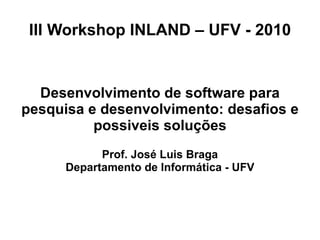 III Workshop INLAND – UFV - 2010
Desenvolvimento de software para
pesquisa e desenvolvimento: desafios e
possiveis soluções
Prof. José Luis Braga
Departamento de Informática - UFV
 