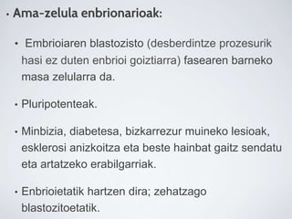 • Ama-zelula enbrionarioak:
• Embrioiaren blastozisto (desberdintze prozesurik
hasi ez duten enbrioi goiztiarra) fasearen barneko
masa zelularra da.
• Pluripotenteak.
• Minbizia, diabetesa, bizkarrezur muineko lesioak,
esklerosi anizkoitza eta beste hainbat gaitz sendatu
eta artatzeko erabilgarriak.
• Enbrioietatik hartzen dira; zehatzago
blastozitoetatik.
 